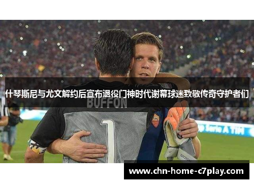 什琴斯尼与尤文解约后宣布退役门神时代谢幕球迷致敬传奇守护者们