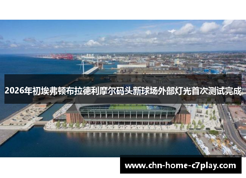 2026年初埃弗顿布拉德利摩尔码头新球场外部灯光首次测试完成