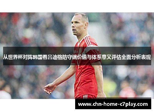 从世界杯对阵韩国看吕迪格防守端价值与体系意义评估全面分析表现